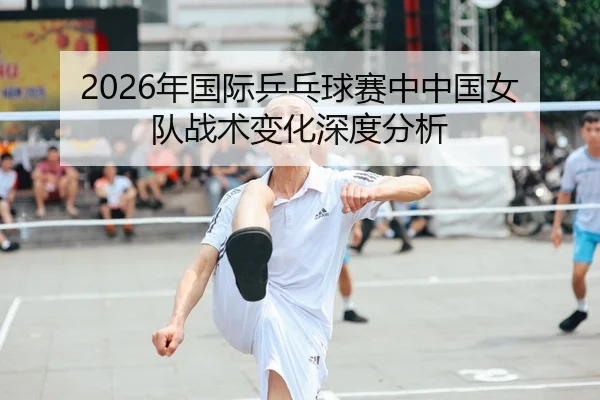 2026年国际乒乓球赛中中国女队战术变化深度分析