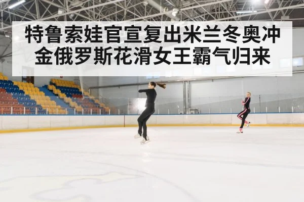 特鲁索娃官宣复出米兰冬奥冲金俄罗斯花滑女王霸气归来