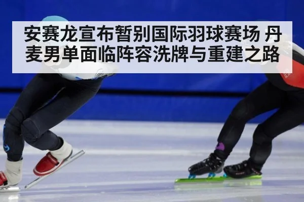 安赛龙宣布暂别国际羽球赛场 丹麦男单面临阵容洗牌与重建之路